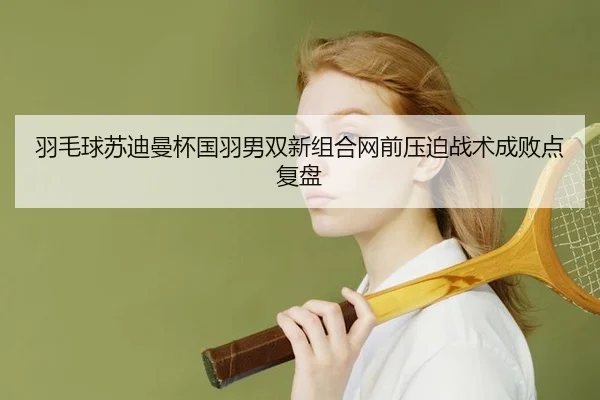 羽毛球苏迪曼杯国羽男双新组合网前压迫战术成败点复盘