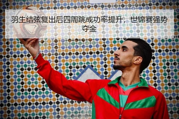羽生结弦复出后四周跳成功率提升，世锦赛强势夺金